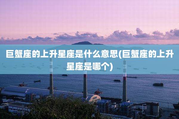 巨蟹座的上升星座是什么意思(巨蟹座的上升星座是哪个)