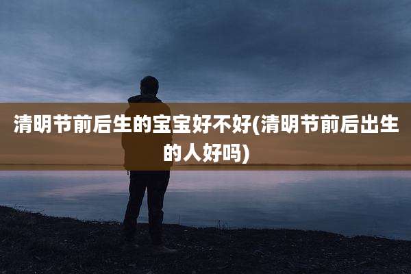 清明节前后生的宝宝好不好(清明节前后出生的人好吗)