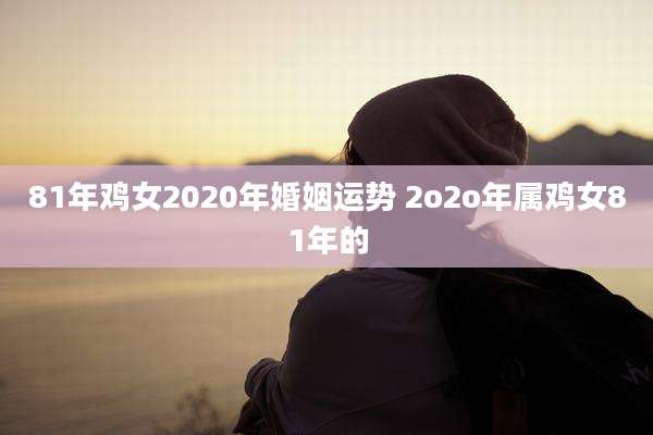 81年鸡女2020年婚姻运势 2o2o年属鸡女81年的