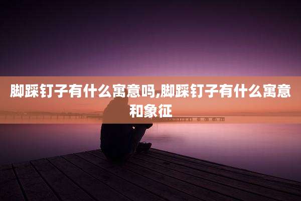 脚踩钉子有什么寓意吗,脚踩钉子有什么寓意和象征