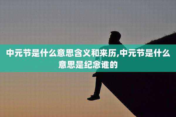 中元节是什么意思含义和来历,中元节是什么意思是纪念谁的