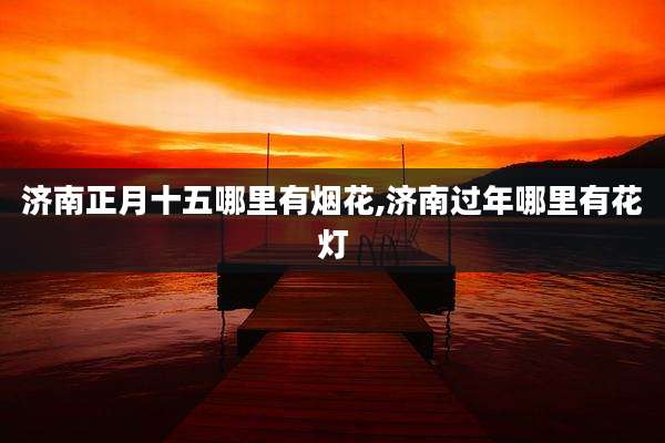 济南正月十五哪里有烟花,济南过年哪里有花灯