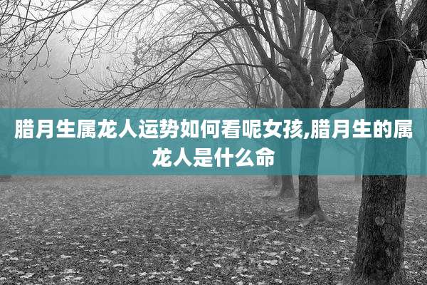 腊月生属龙人运势如何看呢女孩,腊月生的属龙人是什么命