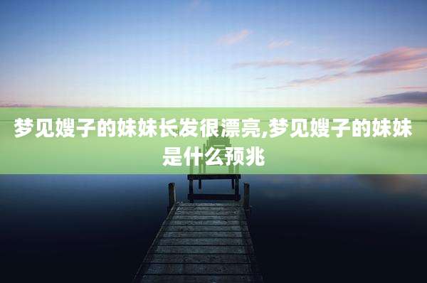 梦见嫂子的妹妹长发很漂亮,梦见嫂子的妹妹是什么预兆