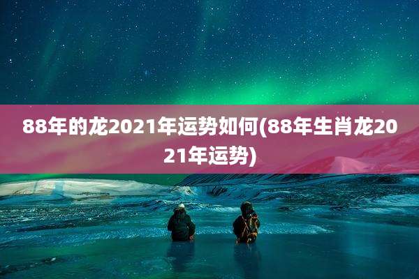 88年的龙2021年运势如何(88年生肖龙2021年运势)