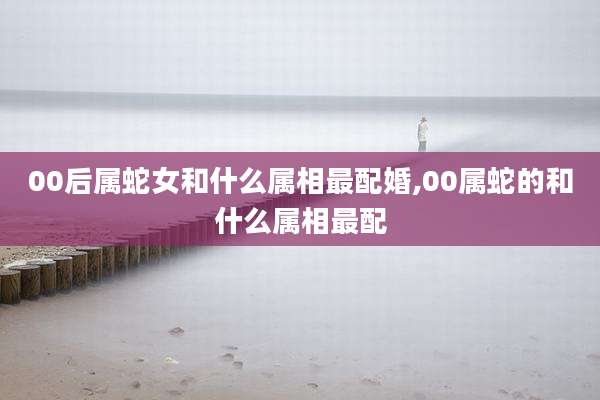 00后属蛇女和什么属相最配婚,00属蛇的和什么属相最配
