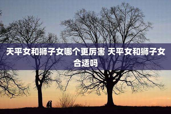 天平女和狮子女哪个更厉害 天平女和狮子女合适吗
