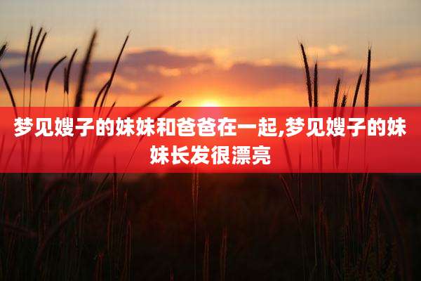 梦见嫂子的妹妹和爸爸在一起,梦见嫂子的妹妹长发很漂亮