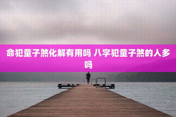 命犯童子煞化解有用吗 八字犯童子煞的人多吗