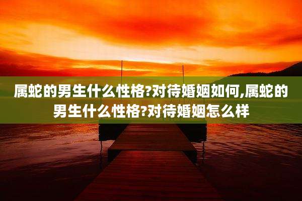 属蛇的男生什么性格?对待婚姻如何,属蛇的男生什么性格?对待婚姻怎么样