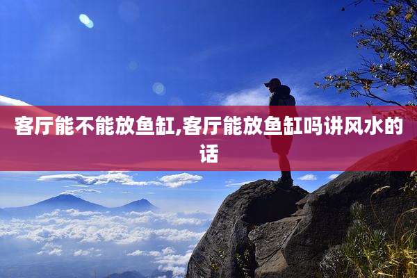 客厅能不能放鱼缸,客厅能放鱼缸吗讲风水的话