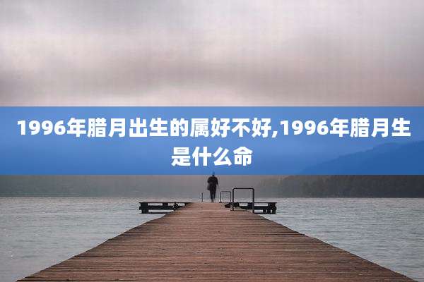 1996年腊月出生的属好不好,1996年腊月生是什么命
