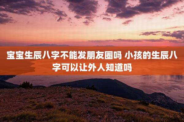 宝宝生辰八字不能发朋友圈吗 小孩的生辰八字可以让外人知道吗