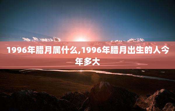 1996年腊月属什么,1996年腊月出生的人今年多大