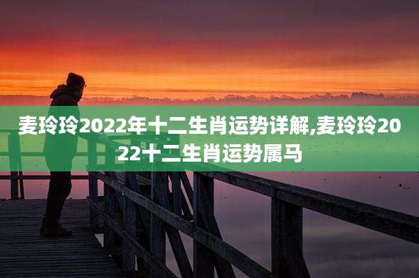 麦玲玲2022年十二生肖运势详解,麦玲玲2022十二生肖运势属马