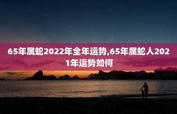 65年属蛇2022年全年运势,65年属蛇人2021年运势如何