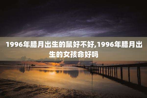 1996年腊月出生的鼠好不好,1996年腊月出生的女孩命好吗