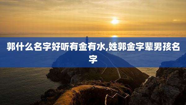 郭什么名字好听有金有水,姓郭金字辈男孩名字