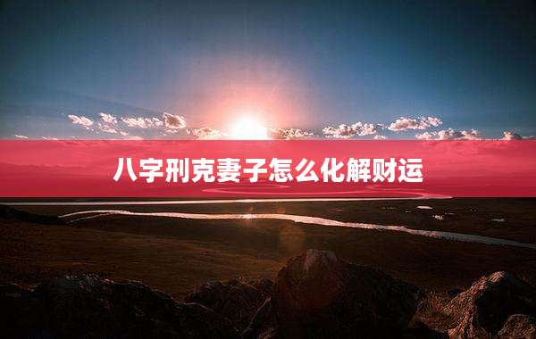 八字刑克妻子怎么化解财运