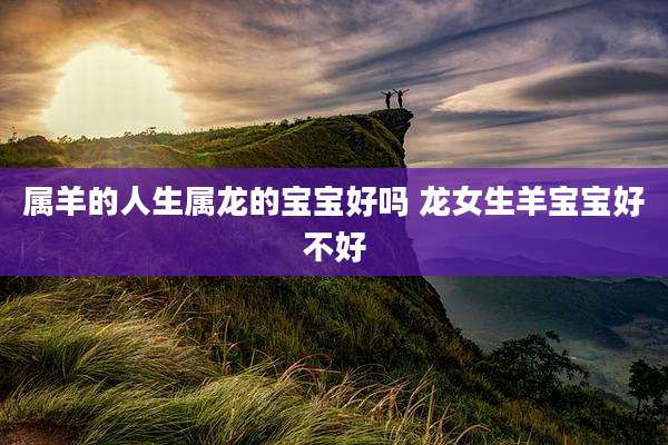 属羊的人生属龙的宝宝好吗 龙女生羊宝宝好不好