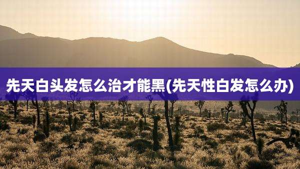 先天白头发怎么治才能黑(先天性白发怎么办)