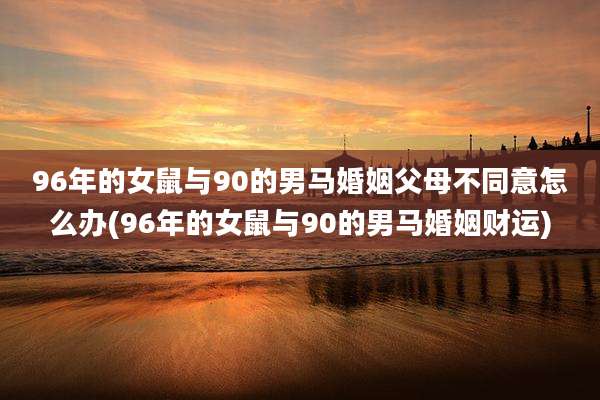 96年的女鼠与90的男马婚姻父母不同意怎么办(96年的女鼠与90的男马婚姻财运)