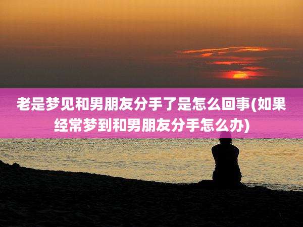老是梦见和男朋友分手了是怎么回事(如果经常梦到和男朋友分手怎么办)