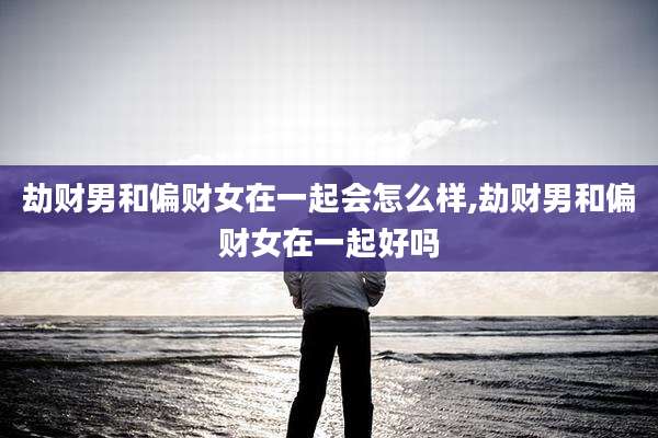 劫财男和偏财女在一起会怎么样,劫财男和偏财女在一起好吗