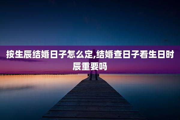 按生辰结婚日子怎么定,结婚查日子看生日时辰重要吗
