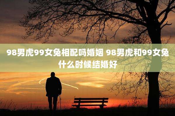98男虎99女兔相配吗婚姻 98男虎和99女兔什么时候结婚好