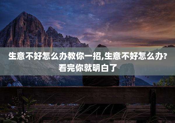 生意不好怎么办教你一招,生意不好怎么办?看完你就明白了
