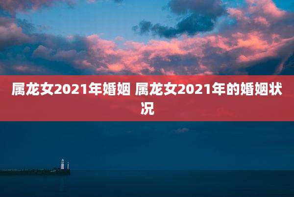 属龙女2021年婚姻 属龙女2021年的婚姻状况