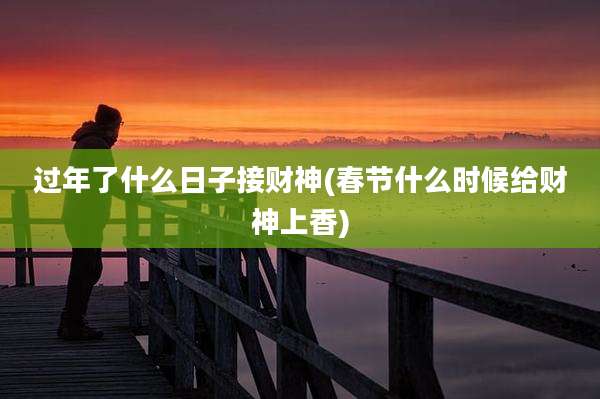 过年了什么日子接财神(春节什么时候给财神上香)