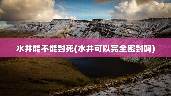 水井能不能封死(水井可以完全密封吗)
