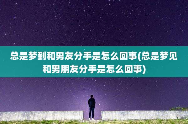 总是梦到和男友分手是怎么回事(总是梦见和男朋友分手是怎么回事)