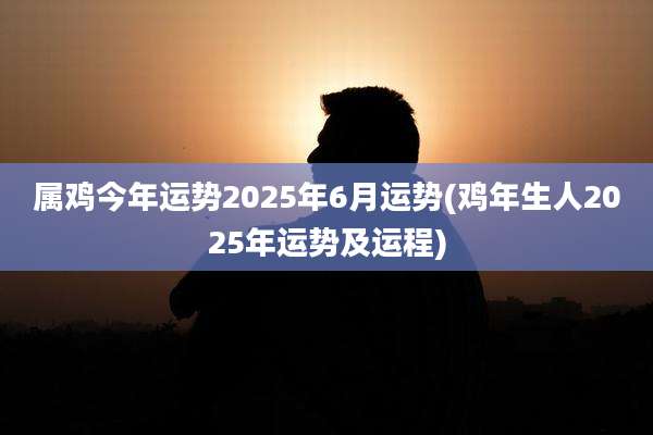 属鸡今年运势2025年6月运势(鸡年生人2025年运势及运程)