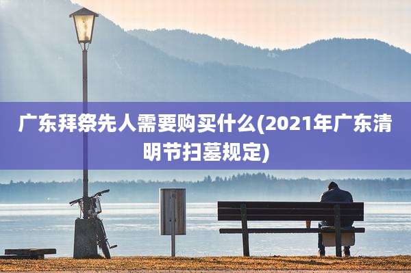 广东拜祭先人需要购买什么(2021年广东清明节扫墓规定)