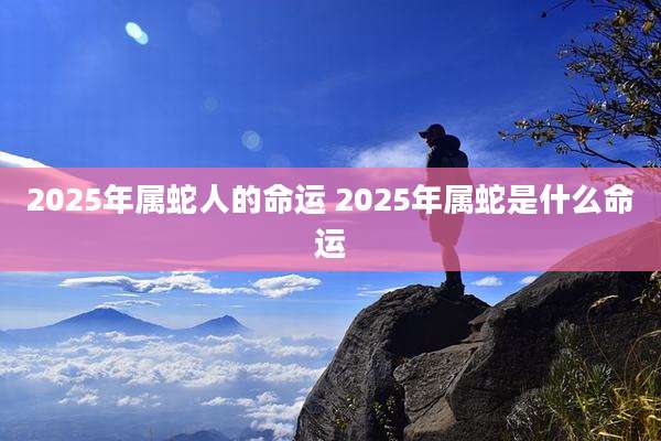 2025年属蛇人的命运 2025年属蛇是什么命运