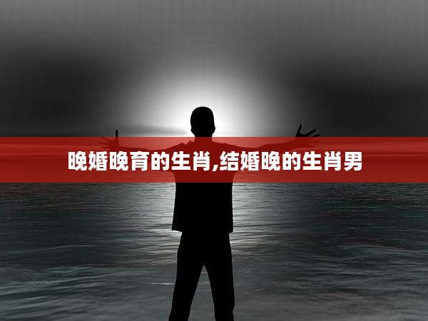 晚婚晚育的生肖,结婚晚的生肖男