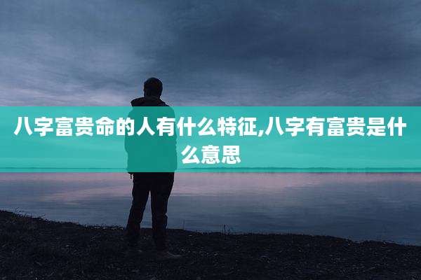 八字富贵命的人有什么特征,八字有富贵是什么意思