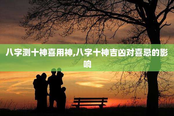 八字测十神喜用神,八字十神吉凶对喜忌的影响