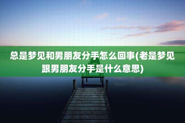 总是梦见和男朋友分手怎么回事(老是梦见跟男朋友分手是什么意思)