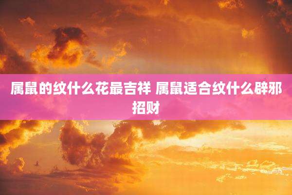 属鼠的纹什么花最吉祥 属鼠适合纹什么辟邪招财
