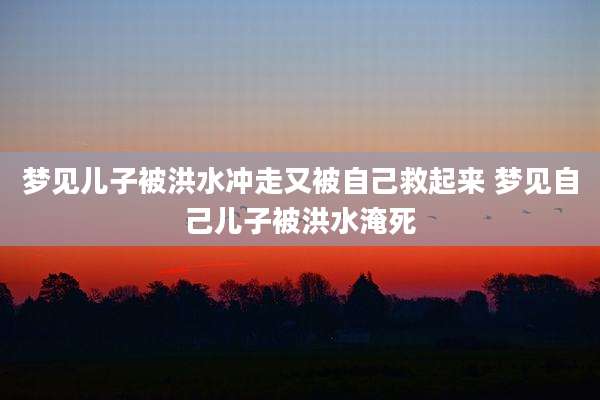 梦见儿子被洪水冲走又被自己救起来 梦见自己儿子被洪水淹死