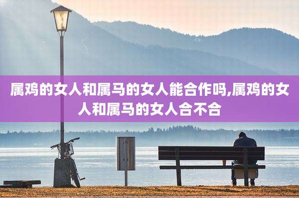 属鸡的女人和属马的女人能合作吗,属鸡的女人和属马的女人合不合