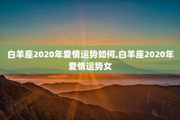白羊座2020年爱情运势如何,白羊座2020年爱情运势女