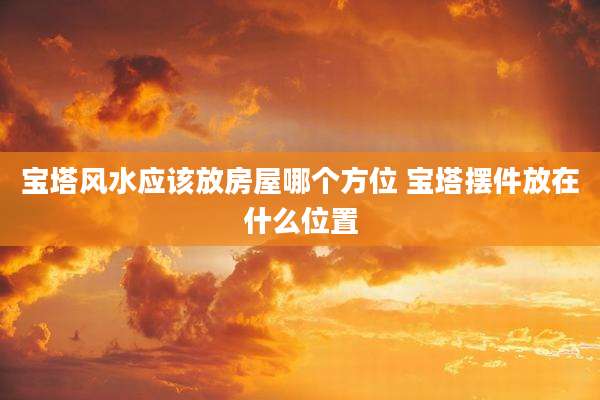 宝塔风水应该放房屋哪个方位 宝塔摆件放在什么位置