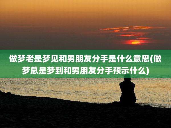做梦老是梦见和男朋友分手是什么意思(做梦总是梦到和男朋友分手预示什么)