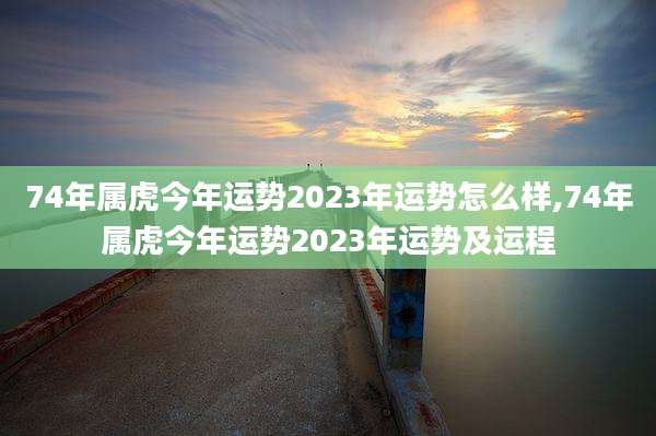 74年属虎今年运势2023年运势怎么样,74年属虎今年运势2023年运势及运程