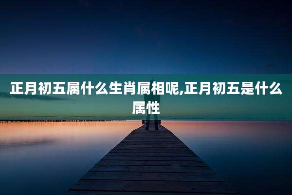 正月初五属什么生肖属相呢,正月初五是什么属性